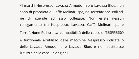 NAVIGATION  *I marchi Nespresso, Lavazza A modo mio o Lavazza Blue, non sono di propriet di Caff Molinari spa, n Torrefazione Poli srl, n di aziende ad esso collegate. Non esiste nessun collegamento tra Nespresso, Lavazza, Caff Molinari spa e Torrefazione Poli srl. La compatibilit delle capsule ITESPRESSO  funzionale allutilizzo delle macchine Nespresso indicate o delle Lavazza Amodomio e Lavazza Blue, e non sostituisce lutilizzo delle capsule originali.