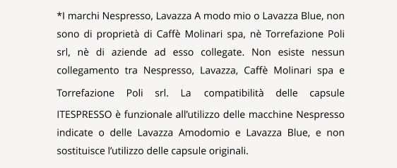 NAVIGATION  *I marchi Nespresso, Lavazza A modo mio o Lavazza Blue, non sono di propriet di Caff Molinari spa, n Torrefazione Poli srl, n di aziende ad esso collegate. Non esiste nessun collegamento tra Nespresso, Lavazza, Caff Molinari spa e Torrefazione Poli srl. La compatibilit delle capsule ITESPRESSO  funzionale allutilizzo delle macchine Nespresso indicate o delle Lavazza Amodomio e Lavazza Blue, e non sostituisce lutilizzo delle capsule originali.