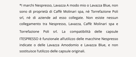 NAVIGATION  *I marchi Nespresso, Lavazza A modo mio o Lavazza Blue, non sono di propriet di Caff Molinari spa, n Torrefazione Poli srl, n di aziende ad esso collegate. Non esiste nessun collegamento tra Nespresso, Lavazza, Caff Molinari spa e Torrefazione Poli srl. La compatibilit delle capsule ITESPRESSO  funzionale allutilizzo delle macchine Nespresso indicate o delle Lavazza Amodomio e Lavazza Blue, e non sostituisce lutilizzo delle capsule originali.