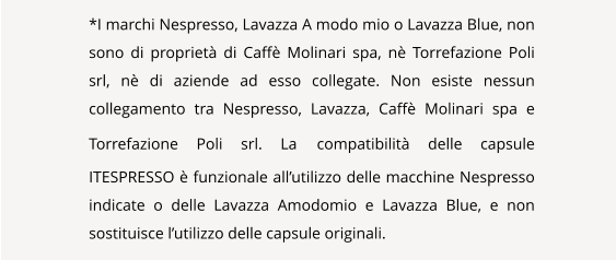 NAVIGATION  *I marchi Nespresso, Lavazza A modo mio o Lavazza Blue, non sono di propriet di Caff Molinari spa, n Torrefazione Poli srl, n di aziende ad esso collegate. Non esiste nessun collegamento tra Nespresso, Lavazza, Caff Molinari spa e Torrefazione Poli srl. La compatibilit delle capsule ITESPRESSO  funzionale allutilizzo delle macchine Nespresso indicate o delle Lavazza Amodomio e Lavazza Blue, e non sostituisce lutilizzo delle capsule originali.